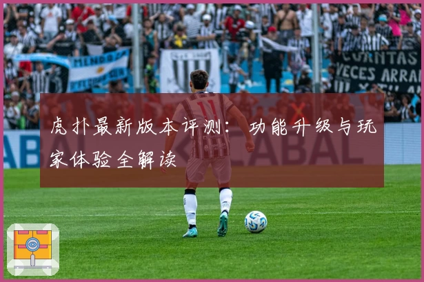 虎扑最新版本评测：功能升级与玩家体验全解读
