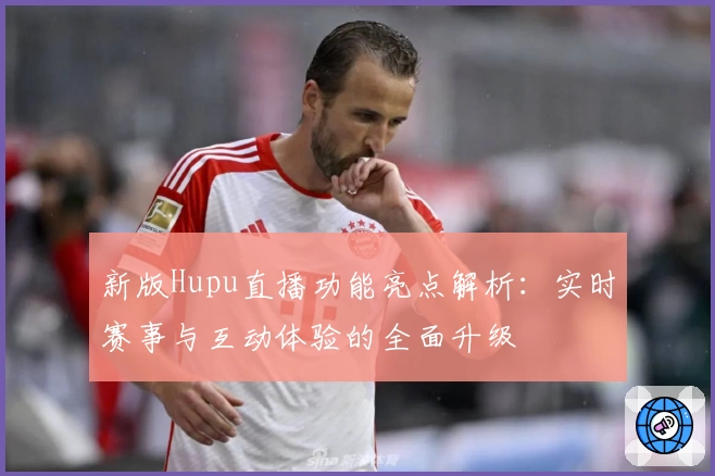 新版Hupu直播功能亮点解析：实时赛事与互动体验的全面升级