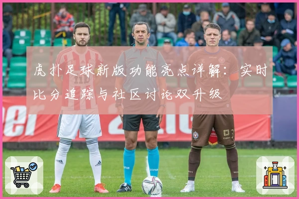 虎扑足球新版功能亮点详解：实时比分追踪与社区讨论双升级