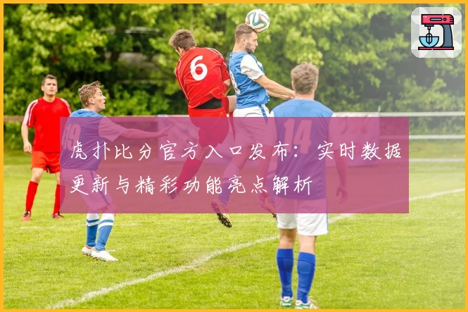 虎扑比分官方入口发布：实时数据更新与精彩功能亮点解析
