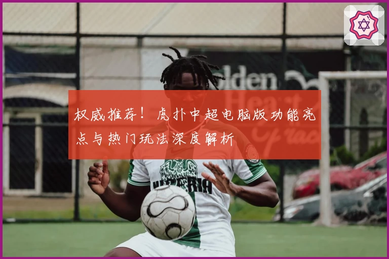权威推荐！虎扑中超电脑版功能亮点与热门玩法深度解析