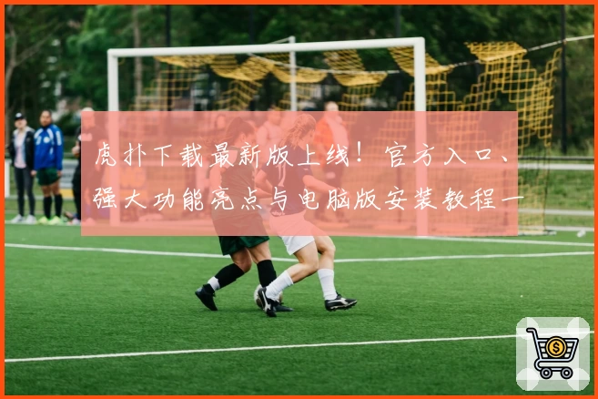 虎扑下载最新版上线！官方入口、强大功能亮点与电脑版安装教程一览