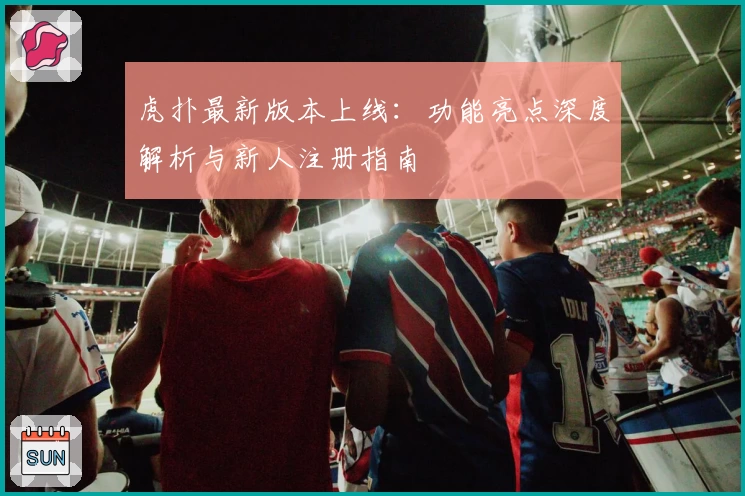 虎扑最新版本上线：功能亮点深度解析与新人注册指南