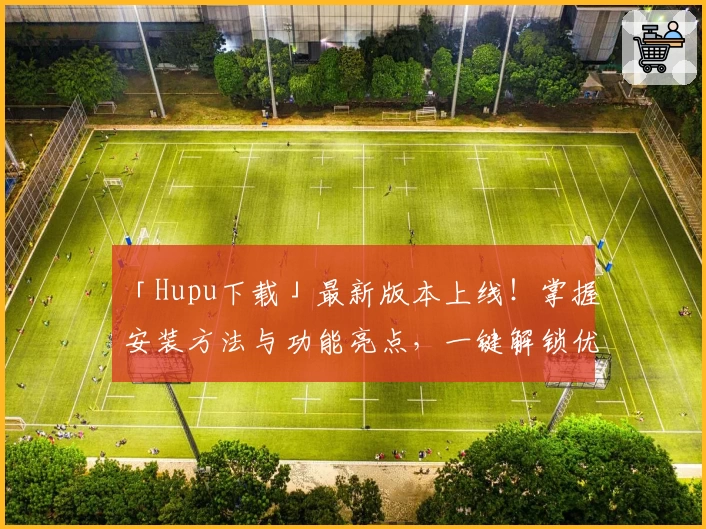 「Hupu下载」最新版本上线！掌握安装方法与功能亮点，一键解锁优质体验