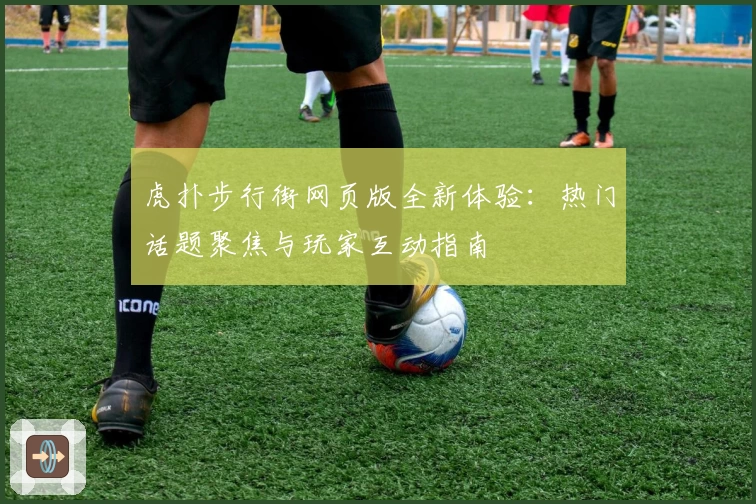 虎扑步行街网页版全新体验：热门话题聚焦与玩家互动指南