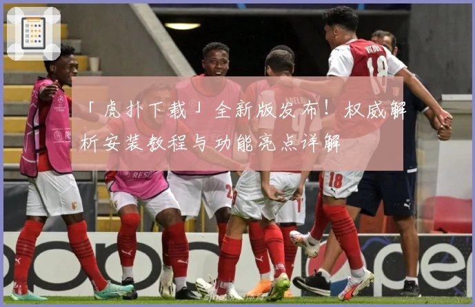 「虎扑下载」全新版发布！权威解析安装教程与功能亮点详解