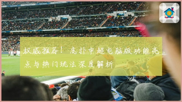 权威推荐！虎扑中超电脑版功能亮点与热门玩法深度解析