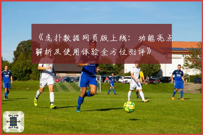 《虎扑数据网页版上线：功能亮点解析及使用体验全方位测评》