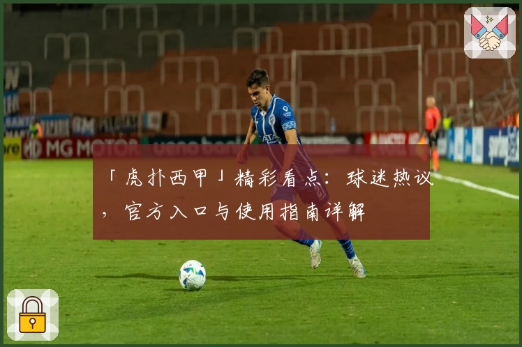 「虎扑西甲」精彩看点：球迷热议，官方入口与使用指南详解