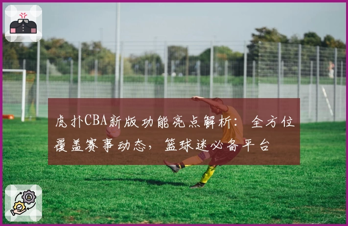 虎扑CBA新版功能亮点解析：全方位覆盖赛事动态，篮球迷必备平台