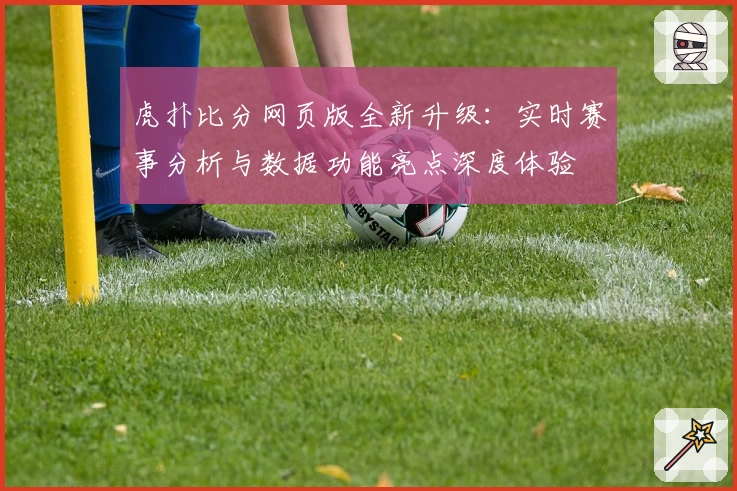 虎扑比分网页版全新升级:实时赛事分析与数据功能亮点深度体验