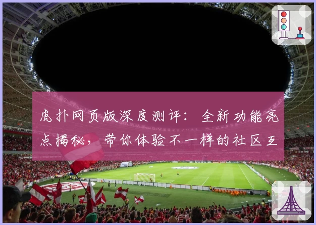 虎扑网页版深度测评:全新功能亮点揭秘,带你体验不一样的社区互动