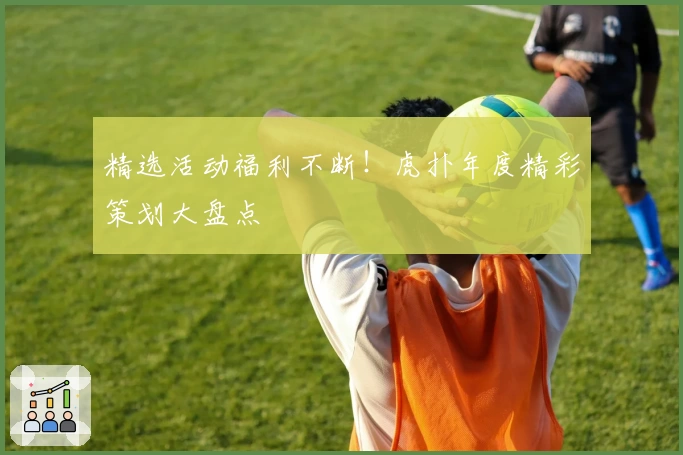 精选活动福利不断！虎扑年度精彩策划大盘点