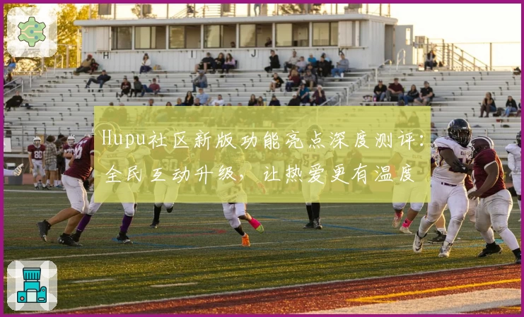Hupu社区新版功能亮点深度测评:全民互动升级,让热爱更有温度