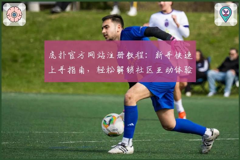 虎扑官方网站注册教程：新手快速上手指南，轻松解锁社区互动体验