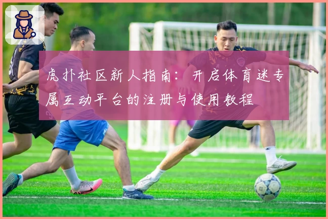 虎扑社区新人指南：开启体育迷专属互动平台的注册与使用教程