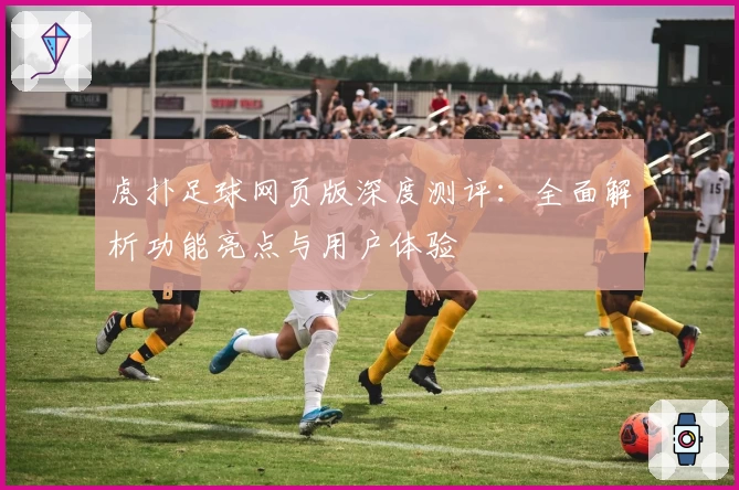 虎扑足球网页版深度测评：全面解析功能亮点与用户体验