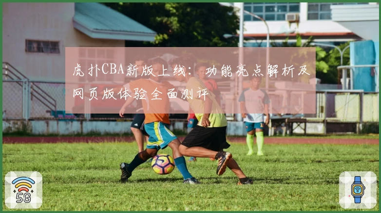 虎扑CBA新版上线：功能亮点解析及网页版体验全面测评