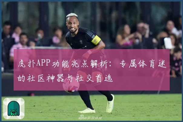 虎扑APP功能亮点解析：专属体育迷的社区神器与社交首选