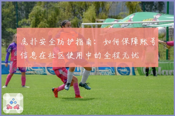 虎扑安全防护指南：如何保障账号信息在社区使用中的全程无忧