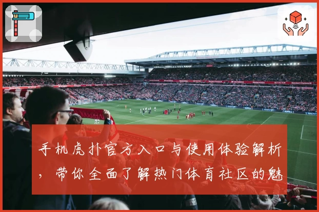 手机虎扑官方入口与使用体验解析，带你全面了解热门体育社区的魅力