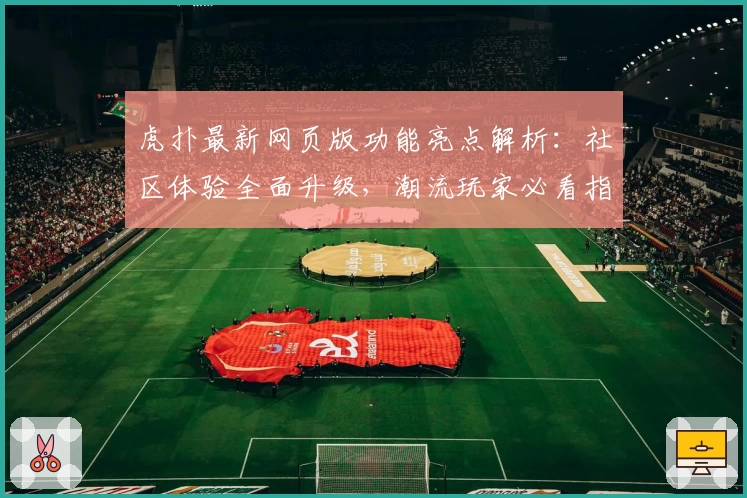 虎扑最新网页版功能亮点解析：社区体验全面升级，潮流玩家必看指南